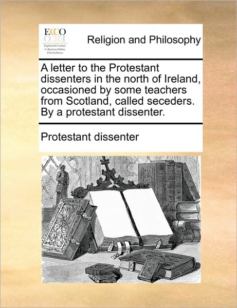 A Letter to the Protestant Dissenters in the North of Ireland, Occasioned by Some Teachers from Scotland, Called Seceders. by a Protestant Dissenter.