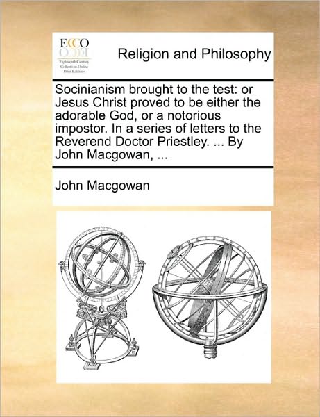 Socinianism Brought to the Test: Or Jesus Christ Proved to Be Either the Adorable God, or a Notorious Impostor. in a Series of Letters to the Reverend