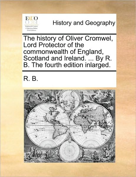 The History of Oliver Cromwel, Lord Protector of the Commonwealth of England, Scotland and Ireland. ... by R. B. the Fourth Edition Inlarged.