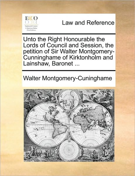 Unto the Right Honourable the Lords of Council and Session, the Petition of Sir Walter Montgomery-Cunninghame of Kirktonholm and Lainshaw, Baronet ...