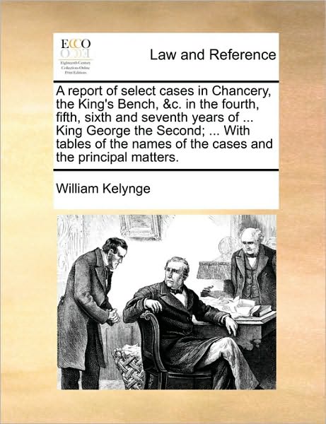 A Report of Select Cases in Chancery, the King's Bench, &C. in the Fourth, Fifth, Sixth and Seventh Years of ... King George the Second; ... with Tabl