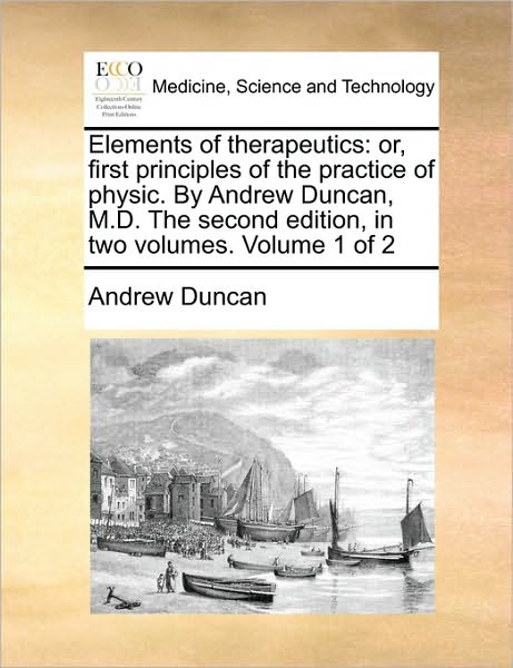 Elements of Therapeutics: Or, First Principles of the Practice of Physic. by Andrew Duncan, M.D. the Second Edition, in Two Volumes. Volume 1 of