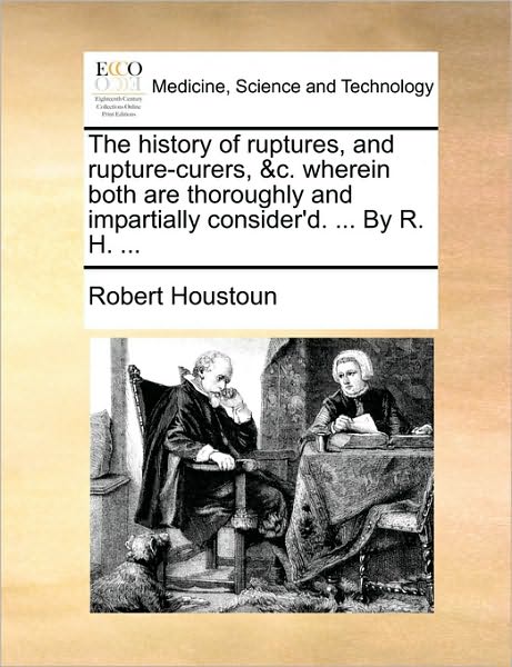 The History of Ruptures, and Rupture-Curers, &C. Wherein Both Are Thoroughly and Impartially Consider'd. ... by R. H. ...
