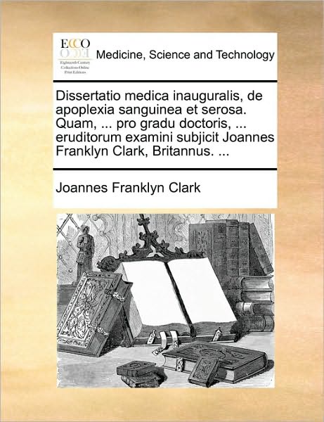 Dissertatio Medica Inauguralis, de Apoplexia Sanguinea Et Serosa. Quam, ... Pro Gradu Doctoris, ... Eruditorum Examini Subjicit Joannes Franklyn Clark