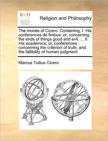 The morals of Cicero. Containing, I. His conferences de finibus: or, concerning the ends of things good and evil. ... II. His academics; or, conferences concerning the criterion of truth, and the fallibility of human judgment