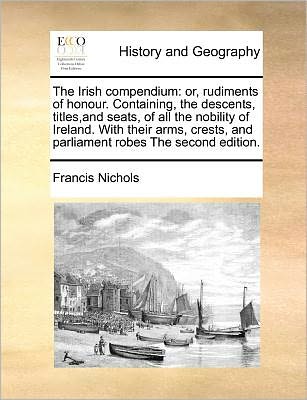 The Irish compendium: or, rudiments of honour. Containing, the descents, titles,and seats, of all the nobility of Ireland. With their arms, crests, and parliament robes The second edition.