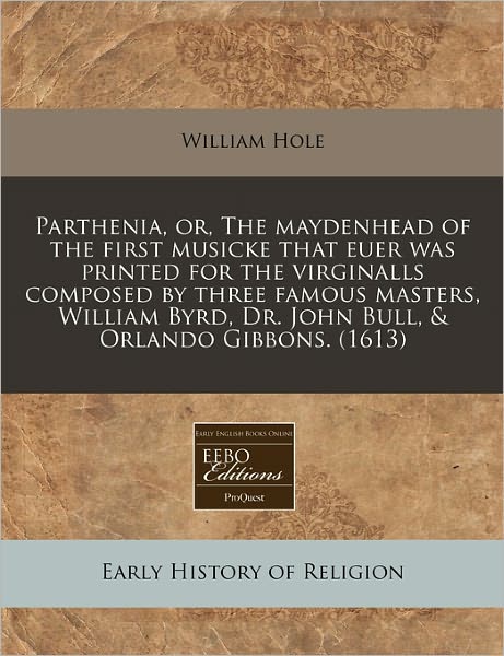 Parthenia, Or, the Maydenhead of the First Musicke That Euer Was Printed for the Virginalls Composed by Three Famous Masters, William Byrd, Dr. John B