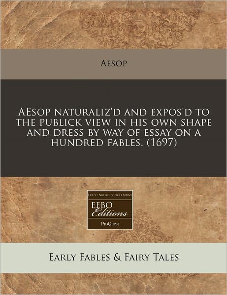 Aesop Naturaliz'd and Expos'd to the Publick View in His Own Shape and Dress by Way of Essay on a Hundred Fables. (1697)