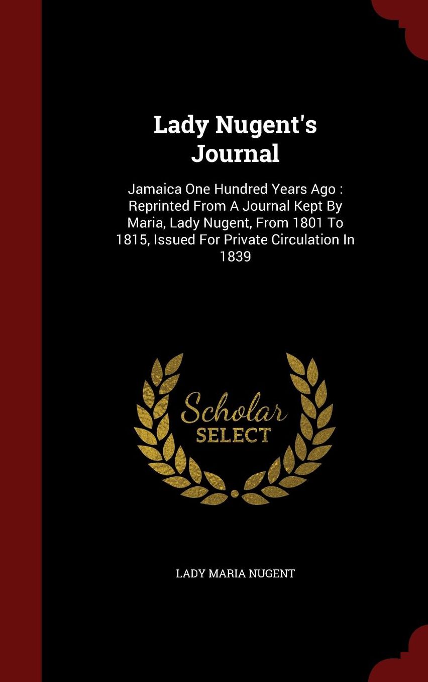 Lady Nugent's Journal: Jamaica One Hundred Years Ago : Reprinted From A Journal Kept By Maria, Lady Nugent, From 1801 To 1815, Issued For Private Circulation In 1839