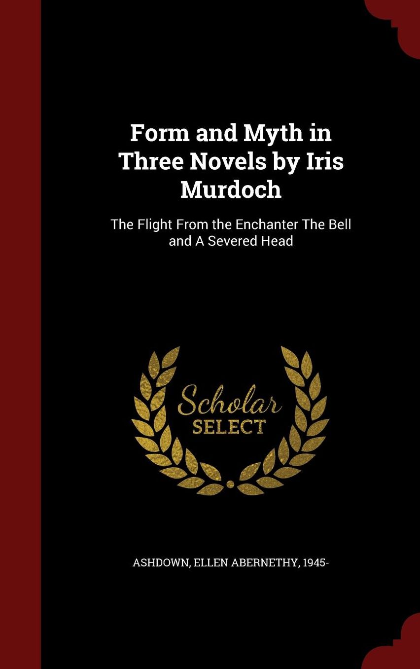 Form and Myth in Three Novels by Iris Murdoch: The Flight From the Enchanter The Bell and A Severed Head