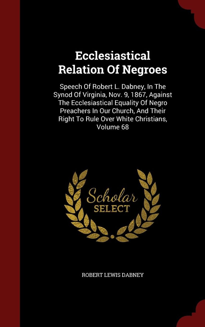 Ecclesiastical Relation Of Negroes: Speech Of Robert L. Dabney, In The Synod Of Virginia, Nov. 9, 1867, Against The Ecclesiastical Equality Of Negro Preachers In Our Church, And Their Right To Rule Over White Christians, Volume 68