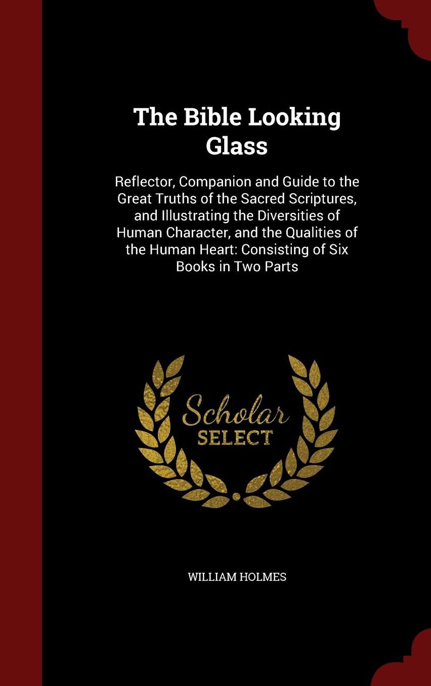 The Bible Looking Glass: Reflector, Companion and Guide to the Great Truths of the Sacred Scriptures, and Illustrating the Diversities of Human Character, and the Qualities of the Human Heart: Consisting of Six Books in Two Parts
