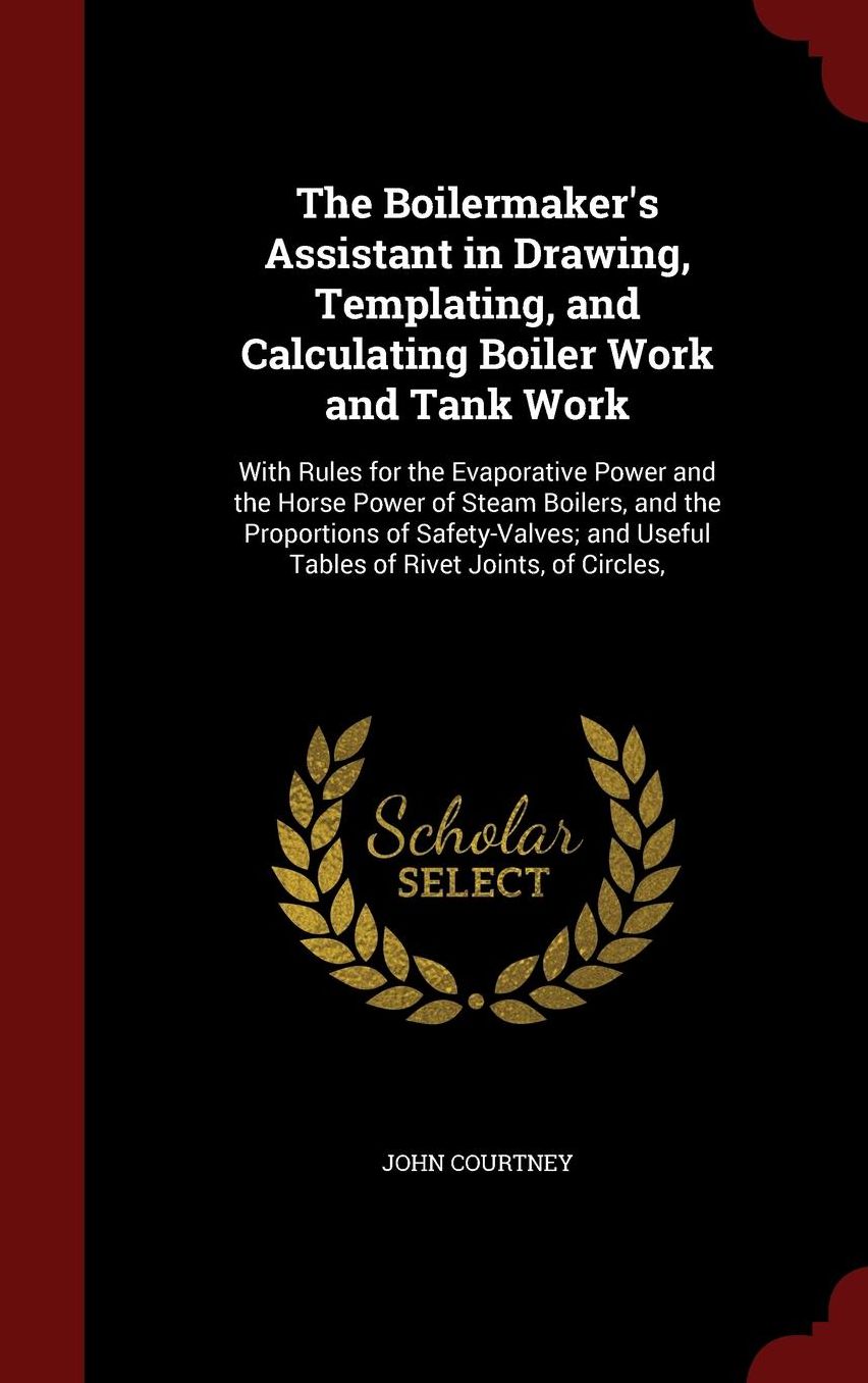 The Boilermaker's Assistant in Drawing, Templating, and Calculating Boiler Work and Tank Work: With Rules for the Evaporative Power and the Horse Power of Steam Boilers, and the Proportions of Safety-Valves; and Useful Tables of Rivet Joints, of Circles,