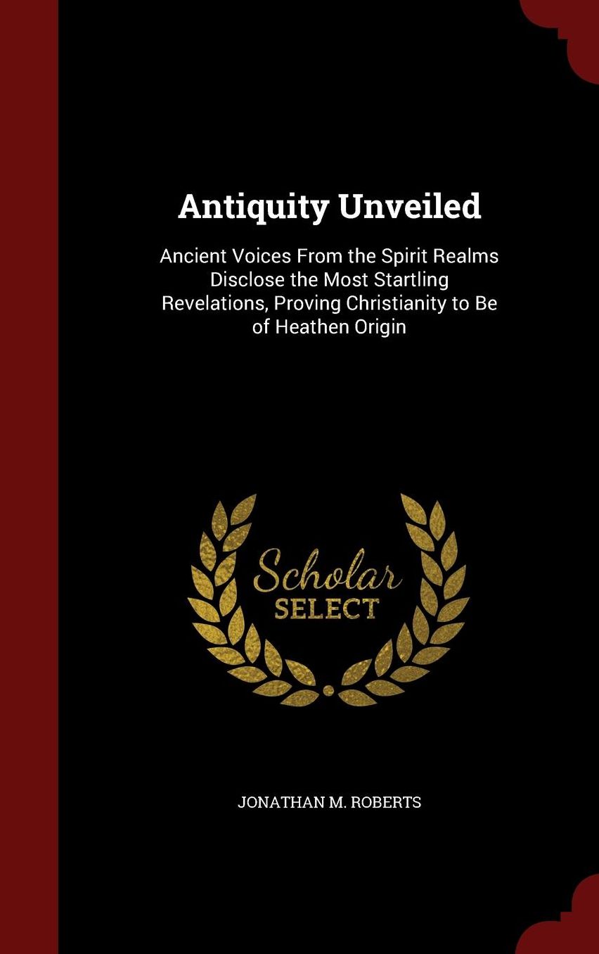 Antiquity Unveiled: Ancient Voices From the Spirit Realms Disclose the Most Startling Revelations, Proving Christianity to Be of Heathen Origin