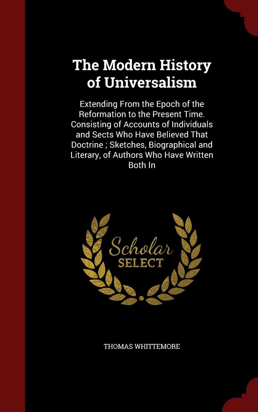 The Modern History of Universalism: Extending From the Epoch of the Reformation to the Present Time. Consisting of Accounts of Individuals and Sects Who Have Believed That Doctrine ; Sketches, Biographical and Literary, of Authors Who Have Written Both In