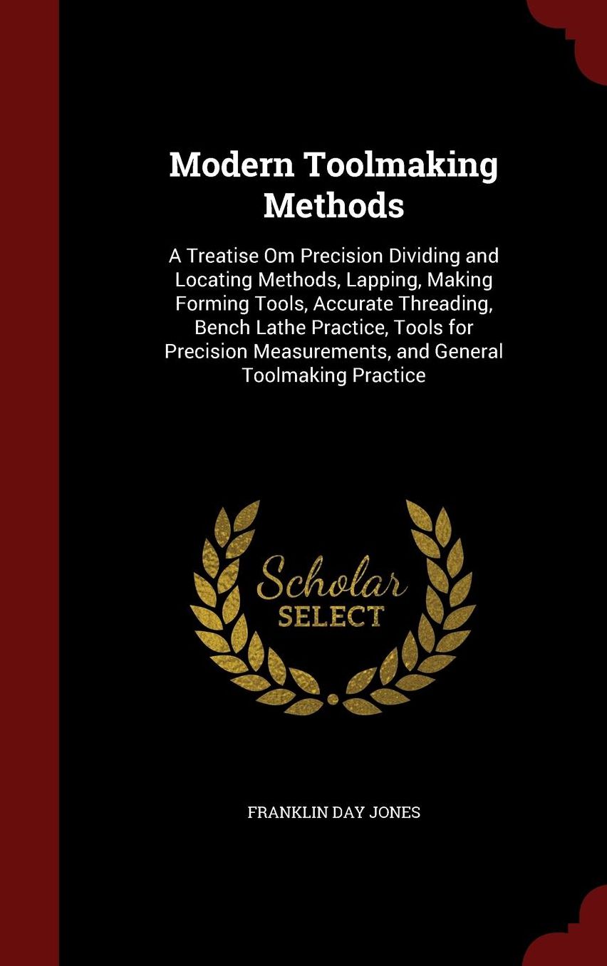 Modern Toolmaking Methods: A Treatise Om Precision Dividing and Locating Methods, Lapping, Making Forming Tools, Accurate Threading, Bench Lathe Practice, Tools for Precision Measurements, and General Toolmaking Practice