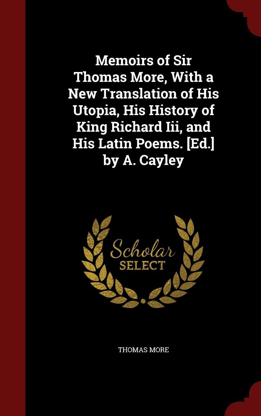 Memoirs of Sir Thomas More, With a New Translation of His Utopia, His History of King Richard Iii, and His Latin Poems. [Ed.] by A. Cayley