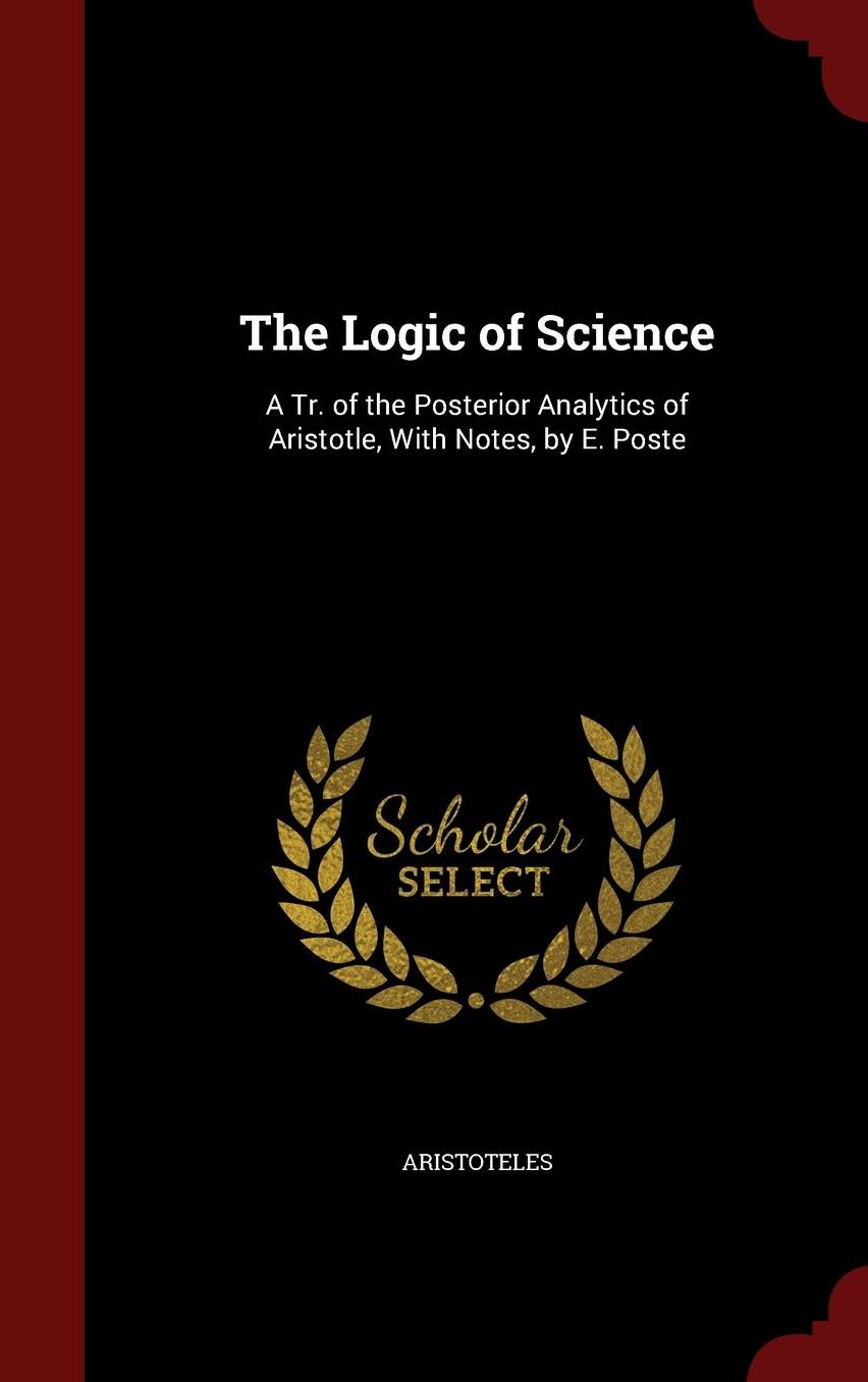 The Logic of Science: A Tr. of the Posterior Analytics of Aristotle, With Notes, by E. Poste