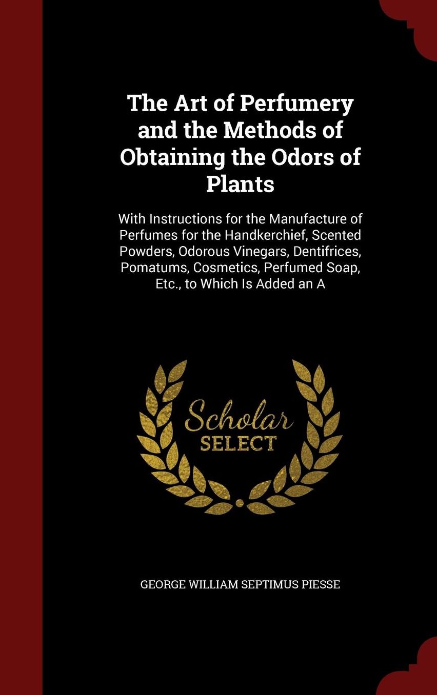The Art of Perfumery and the Methods of Obtaining the Odors of Plants: With Instructions for the Manufacture of Perfumes for the Handkerchief, Scented Powders, Odorous Vinegars, Dentifrices, Pomatums, Cosmetics, Perfumed Soap, Etc., to Which Is Added an A