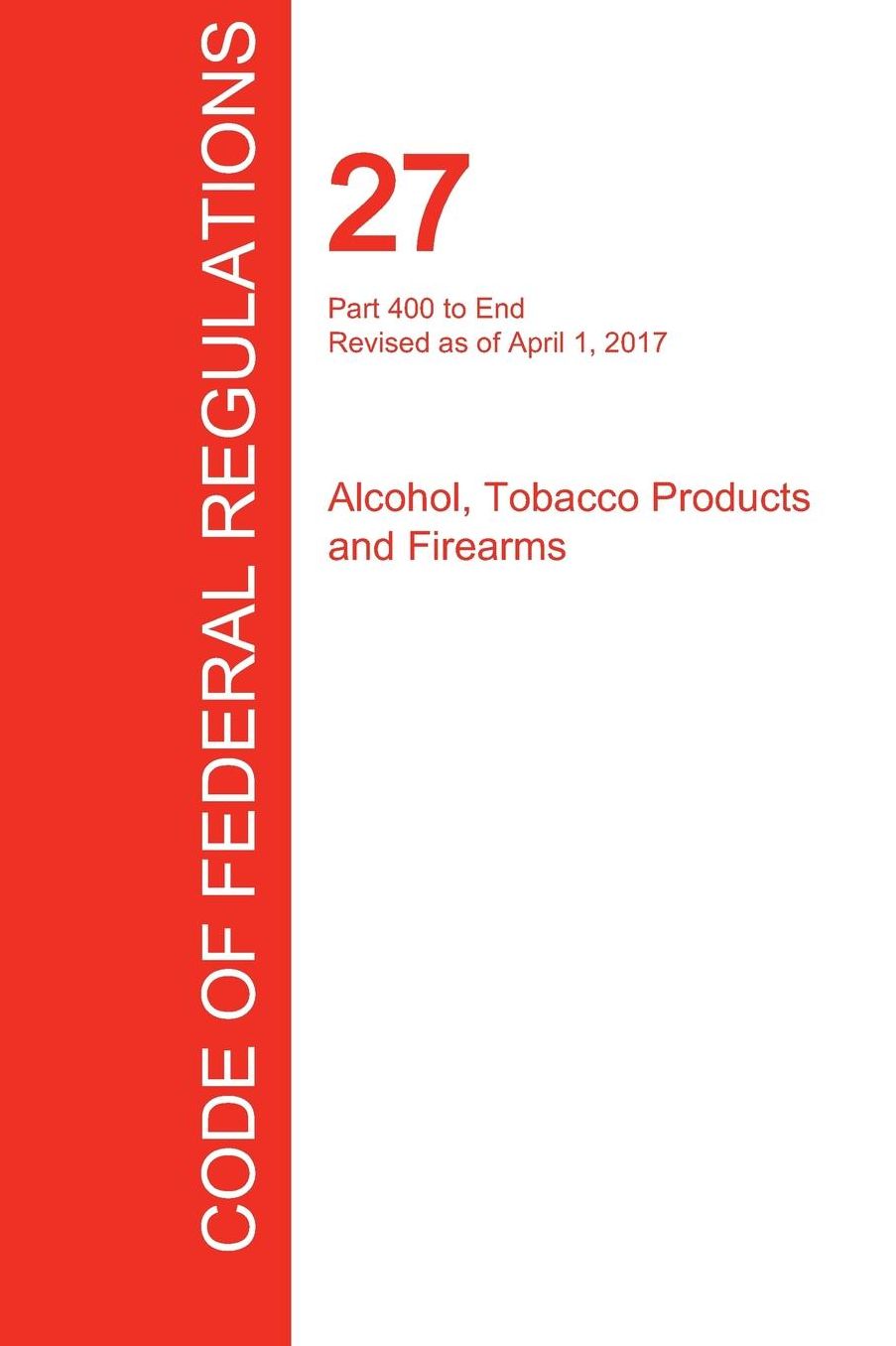 CFR 27, Part 400 to End, Alcohol, Tobacco Products and Firearms, April 01, 2017 (Volume 3 of 3)