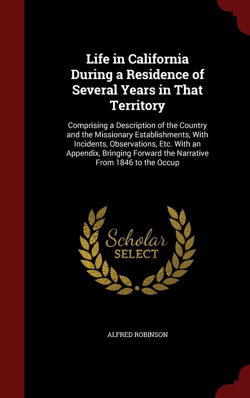 Life in California During a Residence of Several Years in That Territory: Comprising a Description of the Country and the Missionary Establishments, With Incidents, Observations, Etc. With an Appendix, Bringing Forward the Narrative From 1846 to the Occup