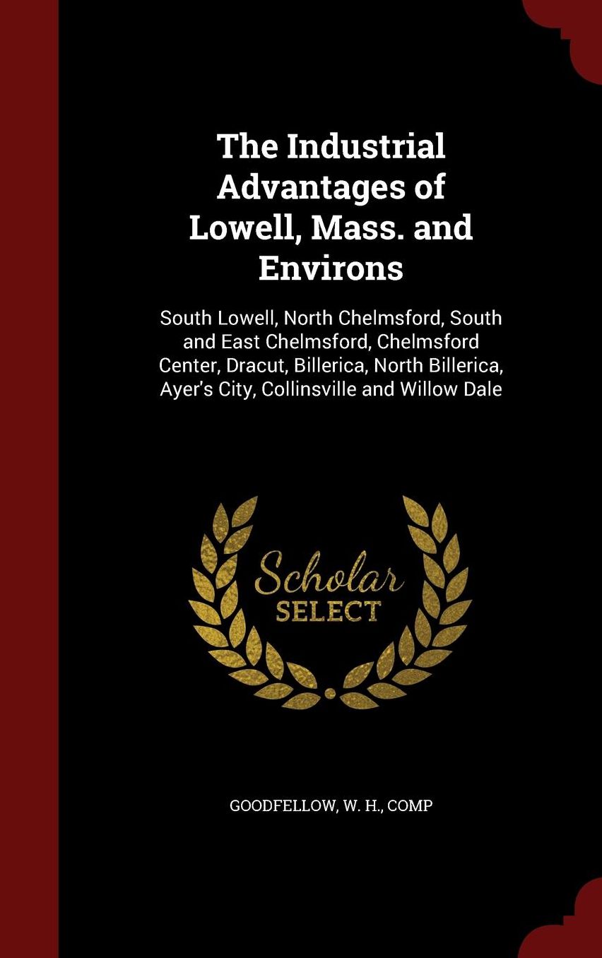 The Industrial Advantages of Lowell, Mass. and Environs: South Lowell, North Chelmsford, South and East Chelmsford, Chelmsford Center, Dracut, Billerica, North Billerica, Ayer's City, Collinsville and Willow Dale