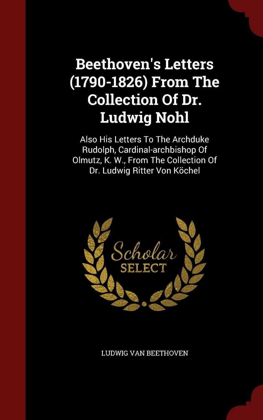 Beethoven's Letters (1790-1826) From The Collection Of Dr. Ludwig Nohl: Also His Letters To The Archduke Rudolph, Cardinal-archbishop Of Olmutz, K. W., From The Collection Of Dr. Ludwig Ritter Von K chel
