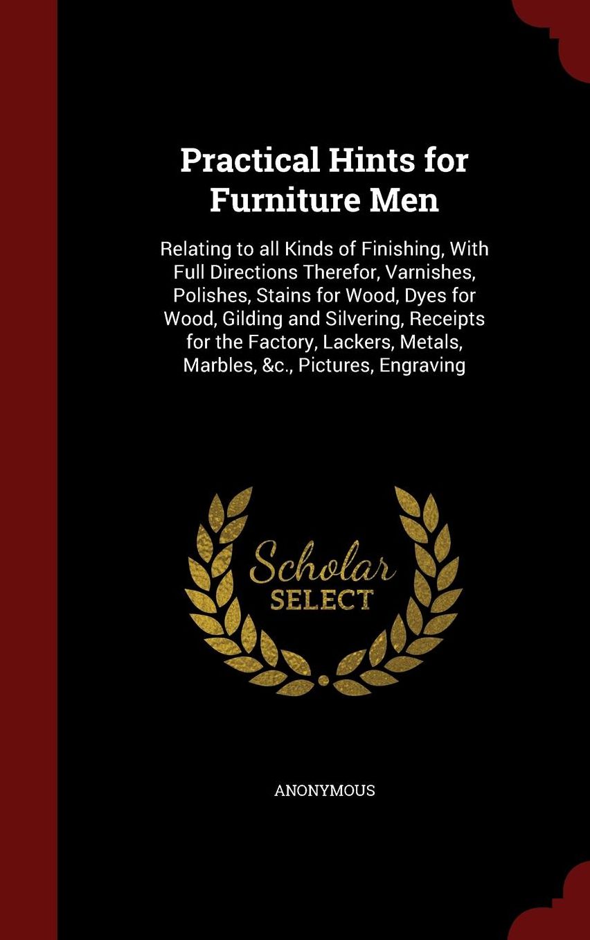 Practical Hints for Furniture Men: Relating to all Kinds of Finishing, With Full Directions Therefor, Varnishes, Polishes, Stains for Wood, Dyes for Wood, Gilding and Silvering, Receipts for the Factory, Lackers, Metals, Marbles, &c., Pictures, Engraving