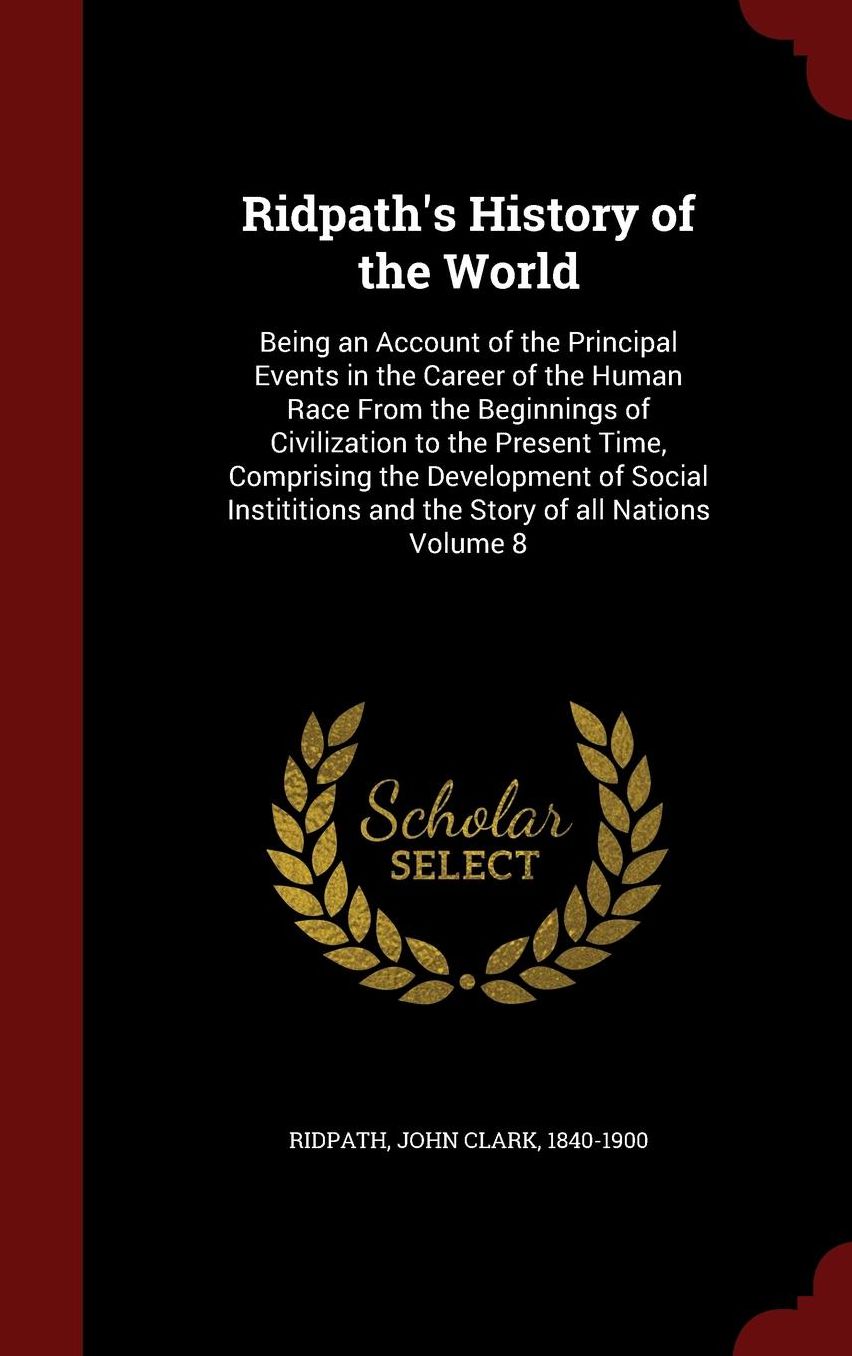 Ridpath's History of the World: Being an Account of the Principal Events in the Career of the Human Race From the Beginnings of Civilization to the Present Time, Comprising the Development of Social Instititions and the Story of all Nations Volume 8
