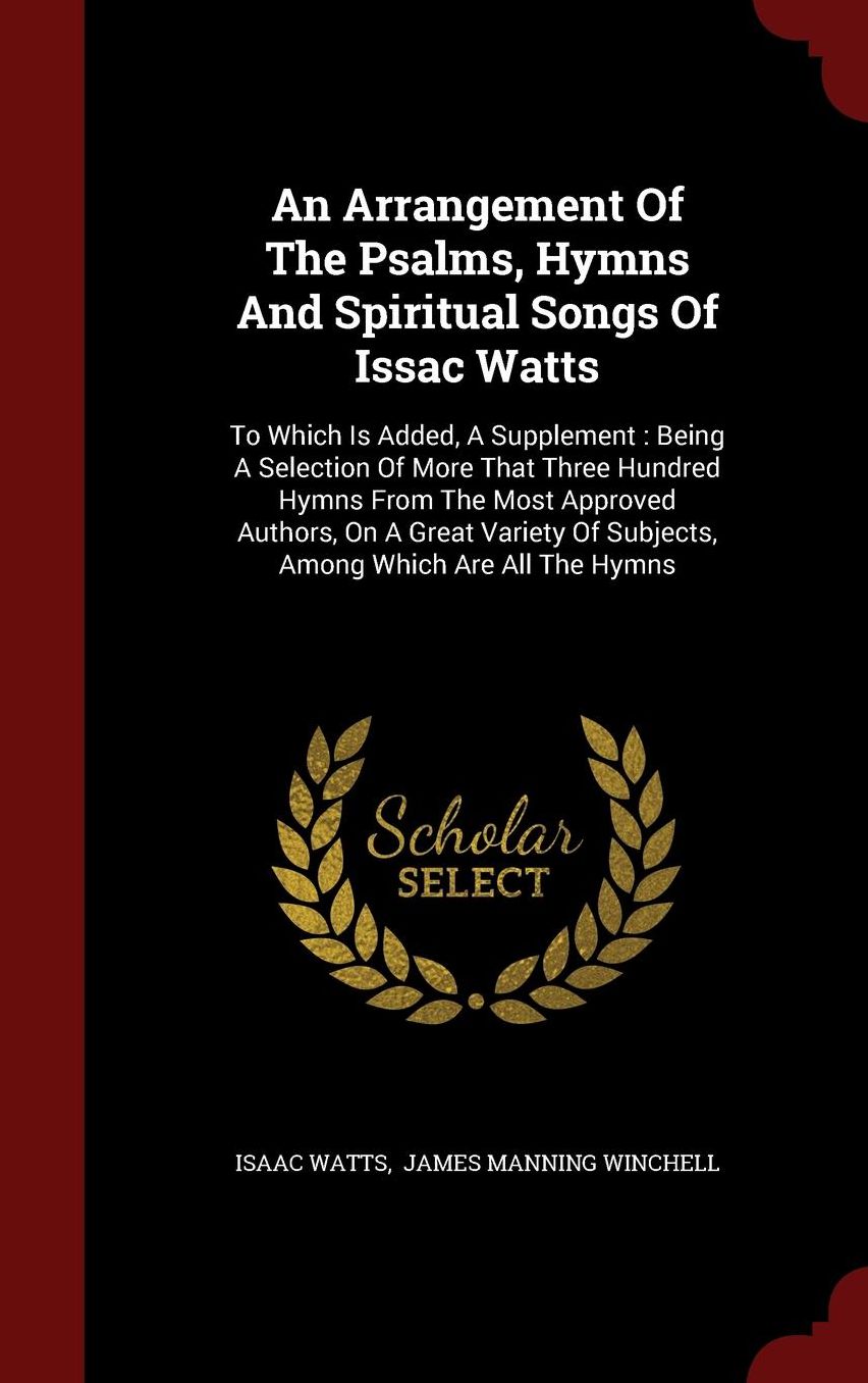 An Arrangement Of The Psalms, Hymns And Spiritual Songs Of Issac Watts: To Which Is Added, A Supplement : Being A Selection Of More That Three Hundred Hymns From The Most Approved Authors, On A Great Variety Of Subjects, Among Which Are All The Hymns