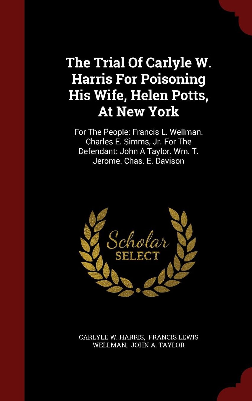 The Trial Of Carlyle W. Harris For Poisoning His Wife, Helen Potts, At New York: For The People: Francis L. Wellman. Charles E. Simms, Jr. For The Defendant: John A Taylor. Wm. T. Jerome. Chas. E. Davison