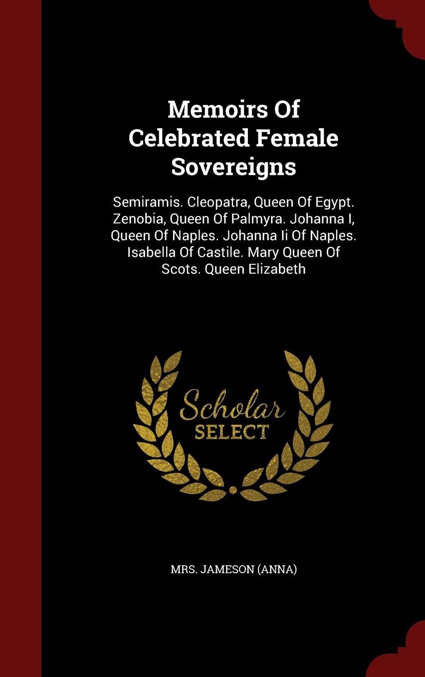 Memoirs Of Celebrated Female Sovereigns: Semiramis. Cleopatra, Queen Of Egypt. Zenobia, Queen Of Palmyra. Johanna I, Queen Of Naples. Johanna Ii Of Naples. Isabella Of Castile. Mary Queen Of Scots. Queen Elizabeth