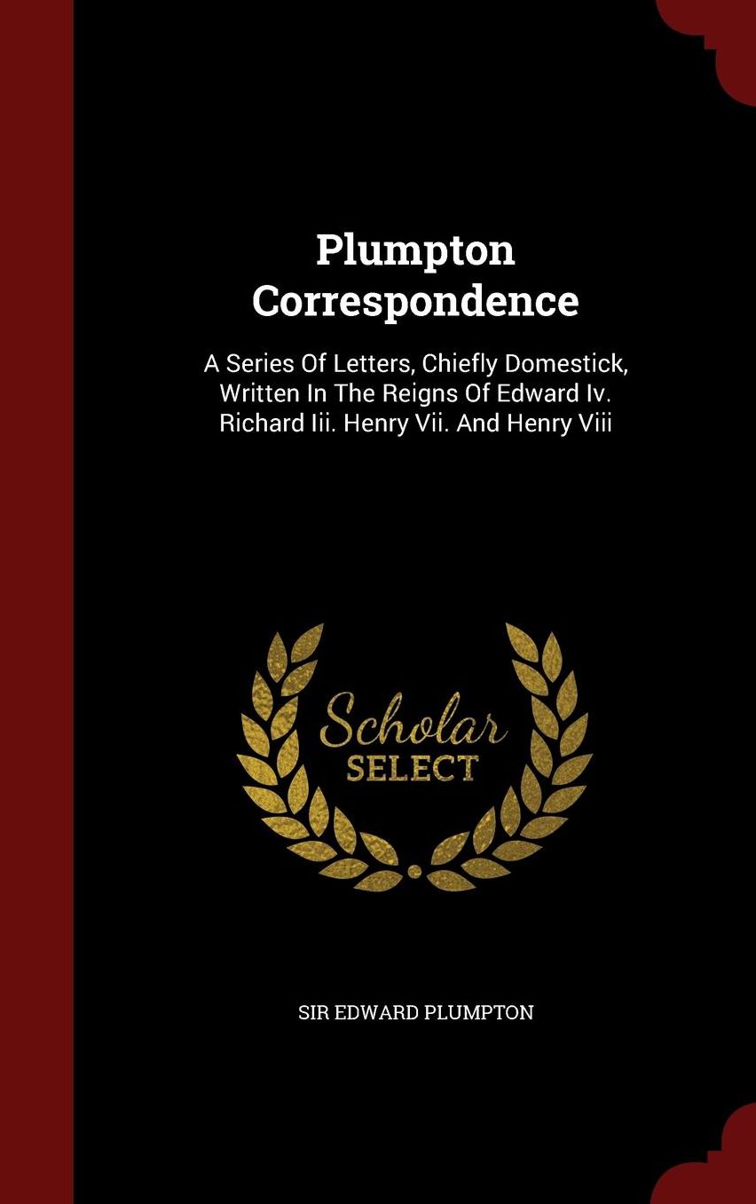 Plumpton Correspondence: A Series Of Letters, Chiefly Domestick, Written In The Reigns Of Edward Iv. Richard Iii. Henry Vii. And Henry Viii