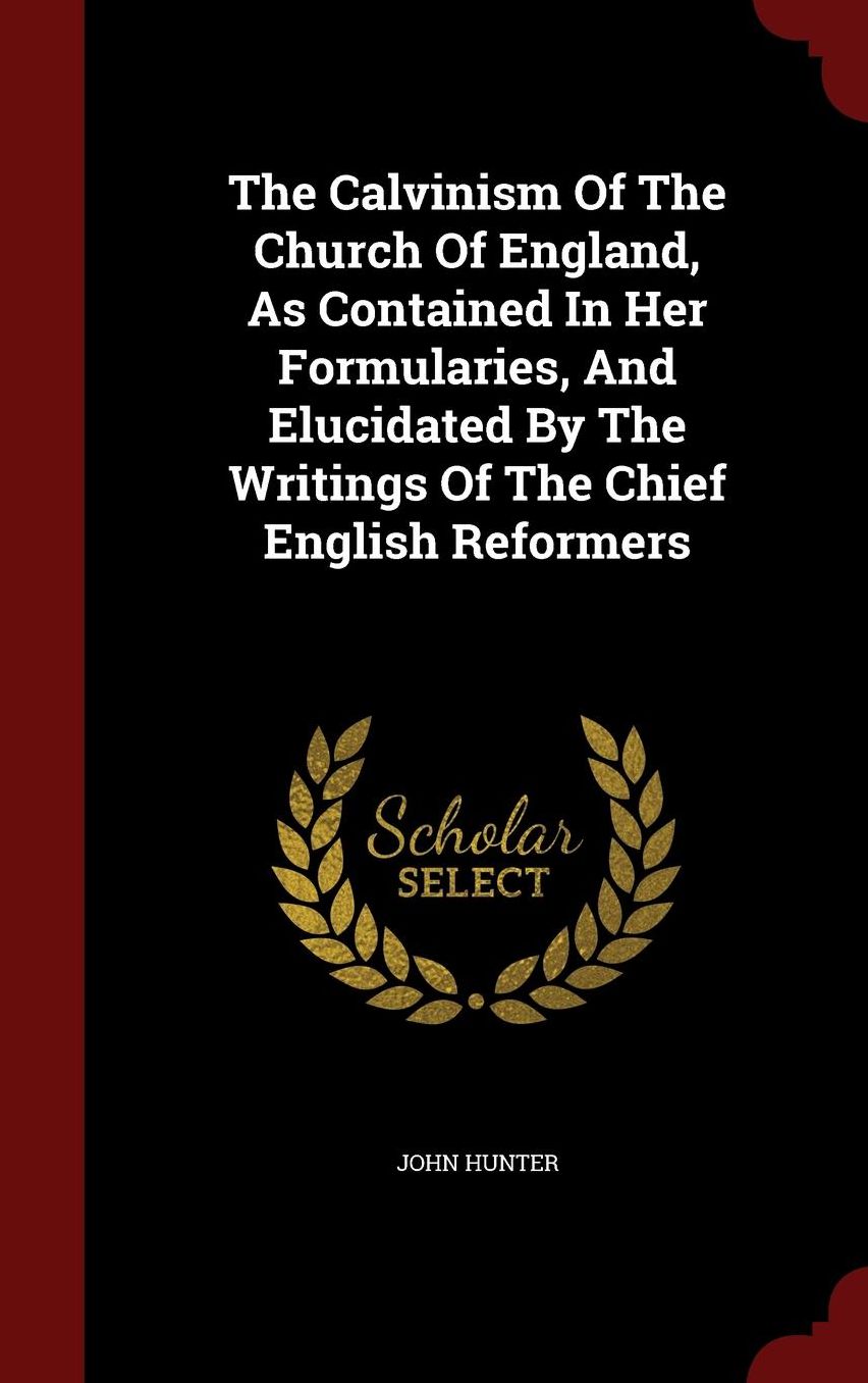 The Calvinism Of The Church Of England, As Contained In Her Formularies, And Elucidated By The Writings Of The Chief English Reformers