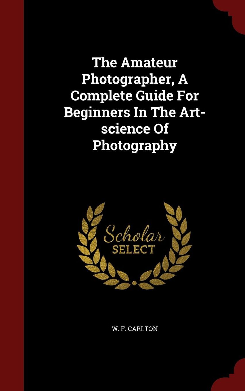 The Amateur Photographer, A Complete Guide For Beginners In The Art-science Of Photography