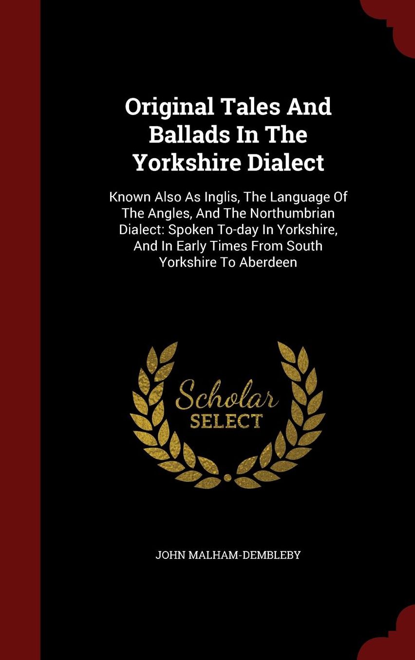 Original Tales And Ballads In The Yorkshire Dialect: Known Also As Inglis, The Language Of The Angles, And The Northumbrian Dialect: Spoken To-day In Yorkshire, And In Early Times From South Yorkshire To Aberdeen