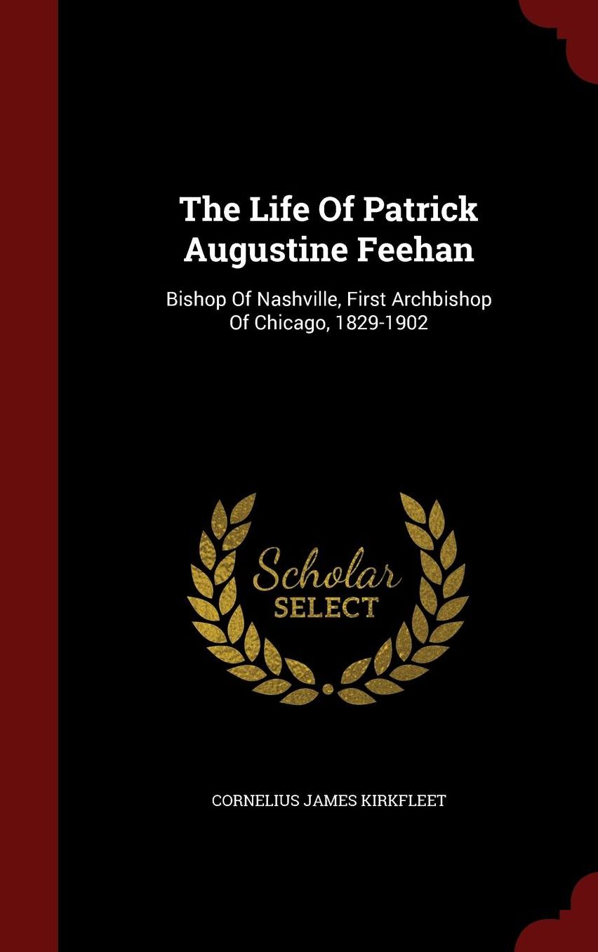 The Life Of Patrick Augustine Feehan: Bishop Of Nashville, First Archbishop Of Chicago, 1829-1902