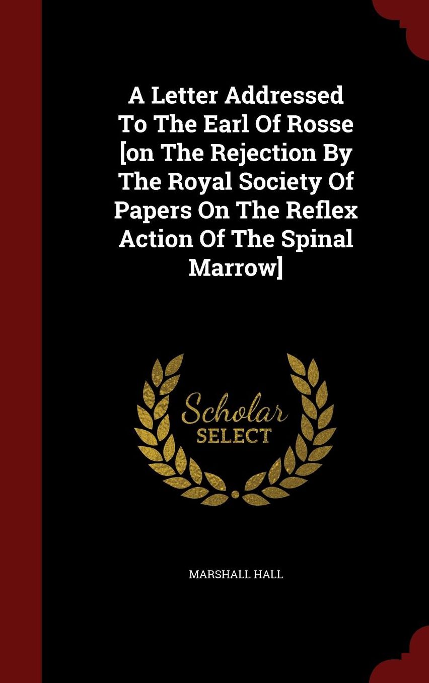 A Letter Addressed To The Earl Of Rosse [on The Rejection By The Royal Society Of Papers On The Reflex Action Of The Spinal Marrow]
