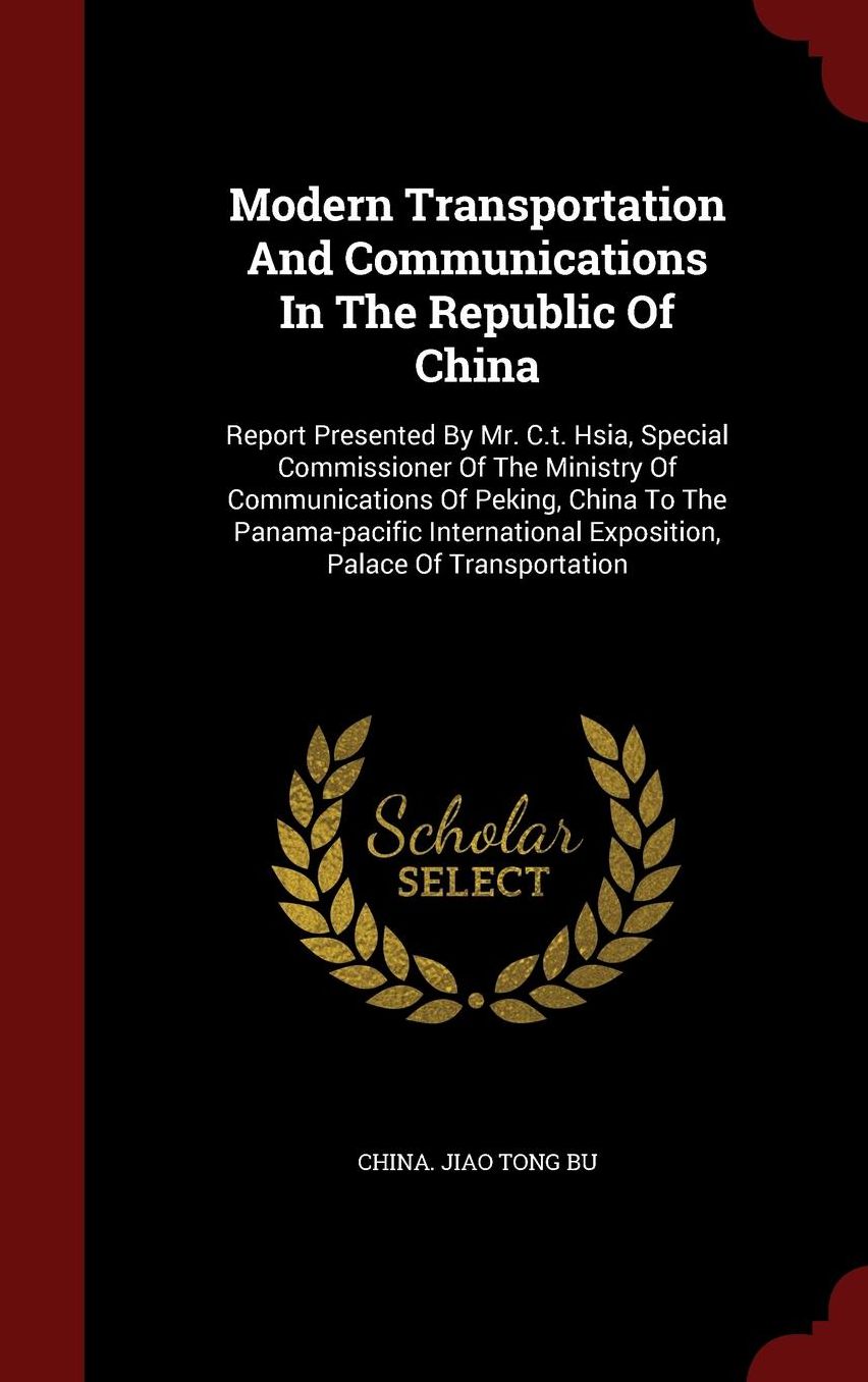 Modern Transportation And Communications In The Republic Of China: Report Presented By Mr. C.t. Hsia, Special Commissioner Of The Ministry Of Communications Of Peking, China To The Panama-pacific International Exposition, Palace Of Transportation