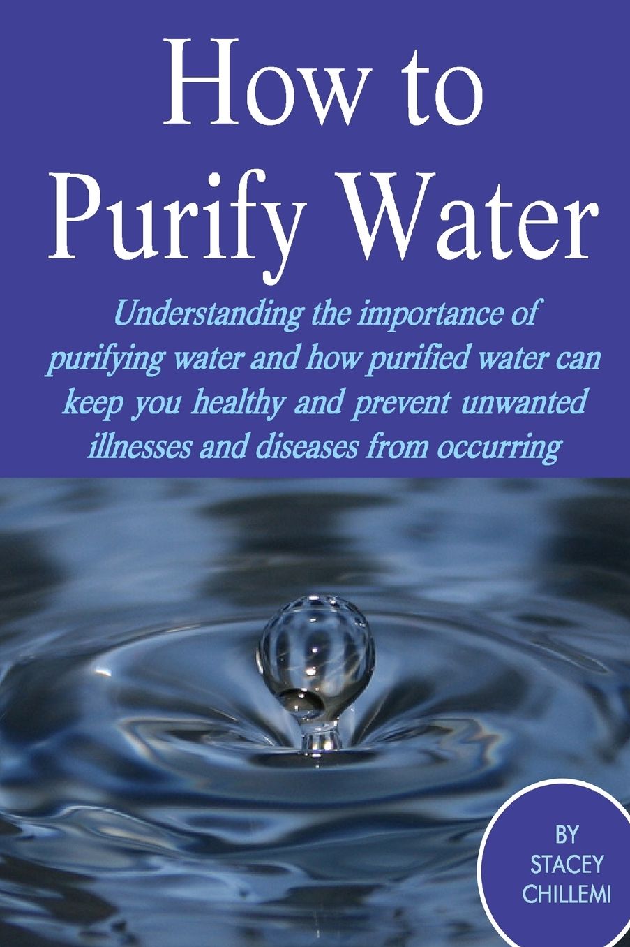 How to Purify Your Drinking Water: Understanding the Importance of Purifying Water and How Purified Water Can Keep You Healthy and Prevent Unwanted Illnesses and Diseases from Occurring