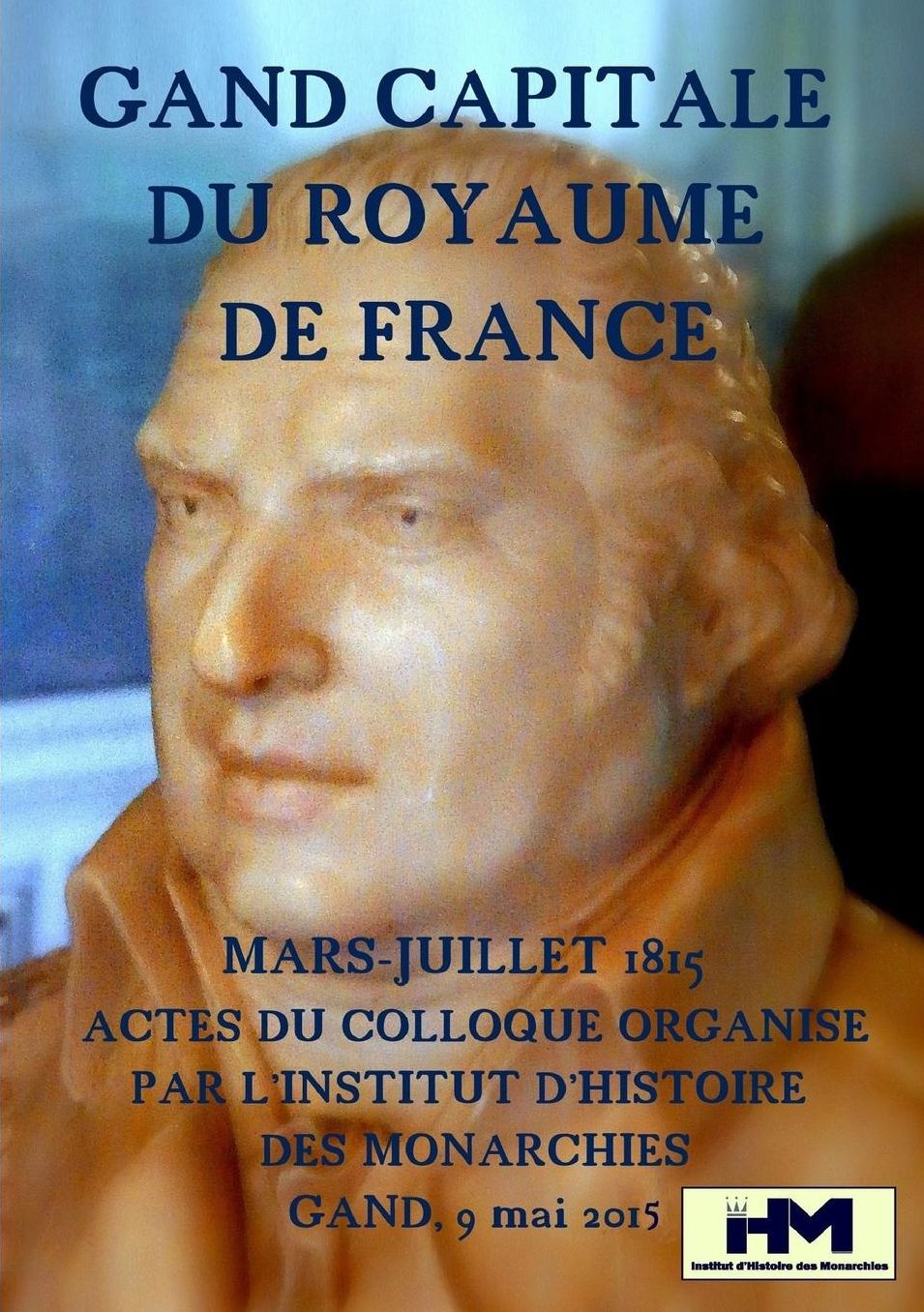Gand, capitale du royaume de France Mars-juillet 1815 Actes du colloque organisé par l'Institut d'Histoire des Monarchies Samedi 9 mai 2015 Société Royale Littéraire - Club Falligan, à Gand