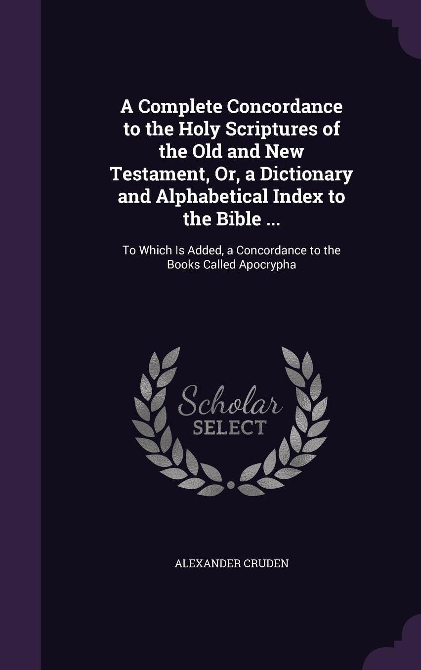 A Complete Concordance to the Holy Scriptures of the Old and New Testament, Or, a Dictionary and Alphabetical Index to the Bible ...: To Which Is Added, a Concordance to the Books Called Apocrypha