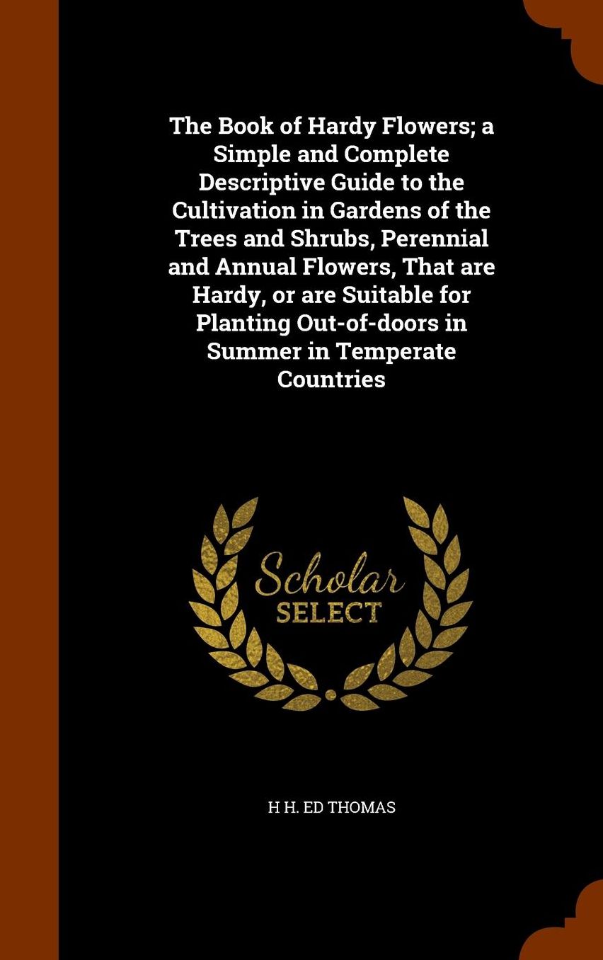 The Book of Hardy Flowers; a Simple and Complete Descriptive Guide to the Cultivation in Gardens of the Trees and Shrubs, Perennial and Annual Flowers, That are Hardy, or are Suitable for Planting Out-of-doors in Summer in Temperate Countries