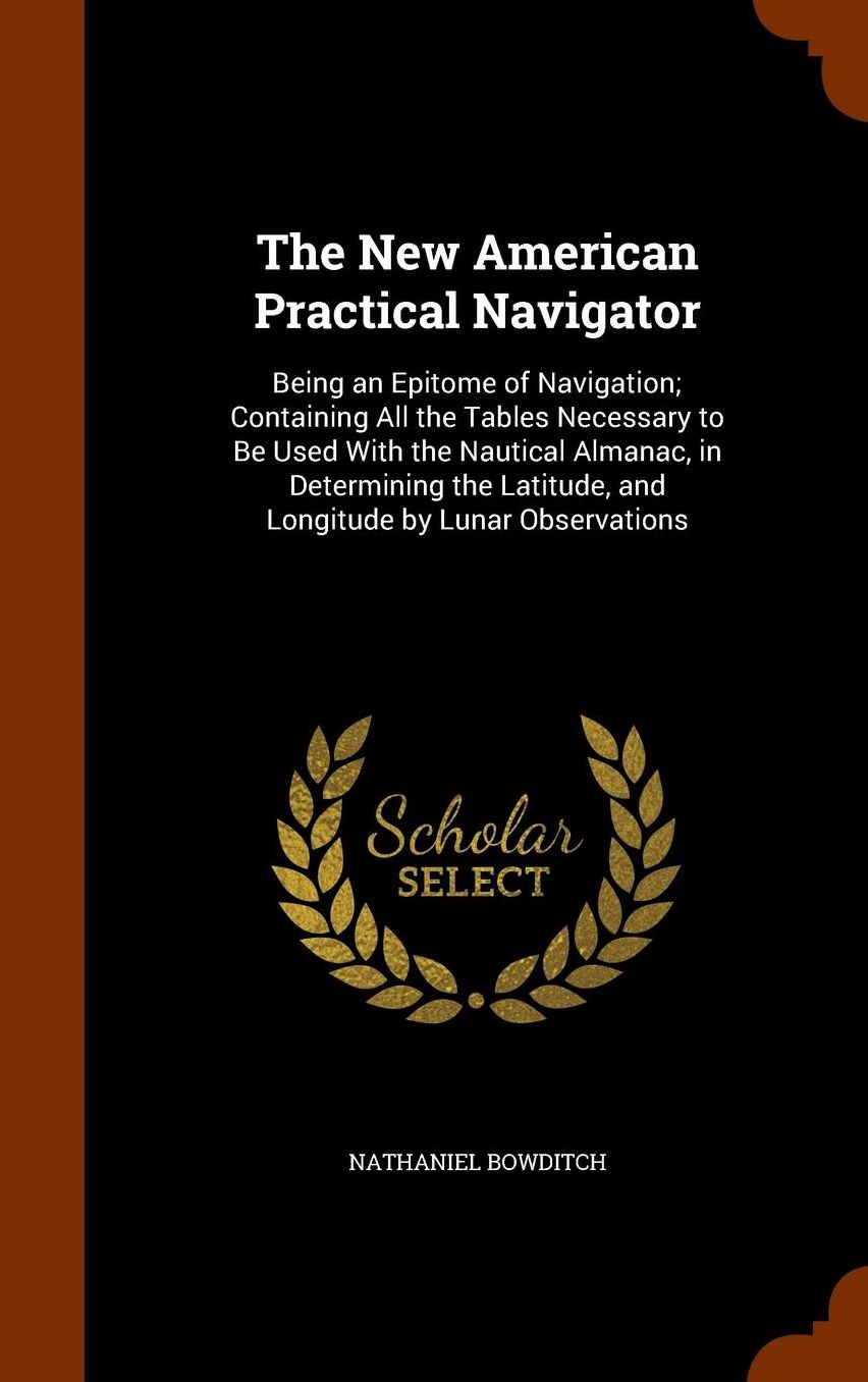 The New American Practical Navigator: Being an Epitome of Navigation; Containing All the Tables Necessary to Be Used With the Nautical Almanac, in Determining the Latitude, and Longitude by Lunar Observations