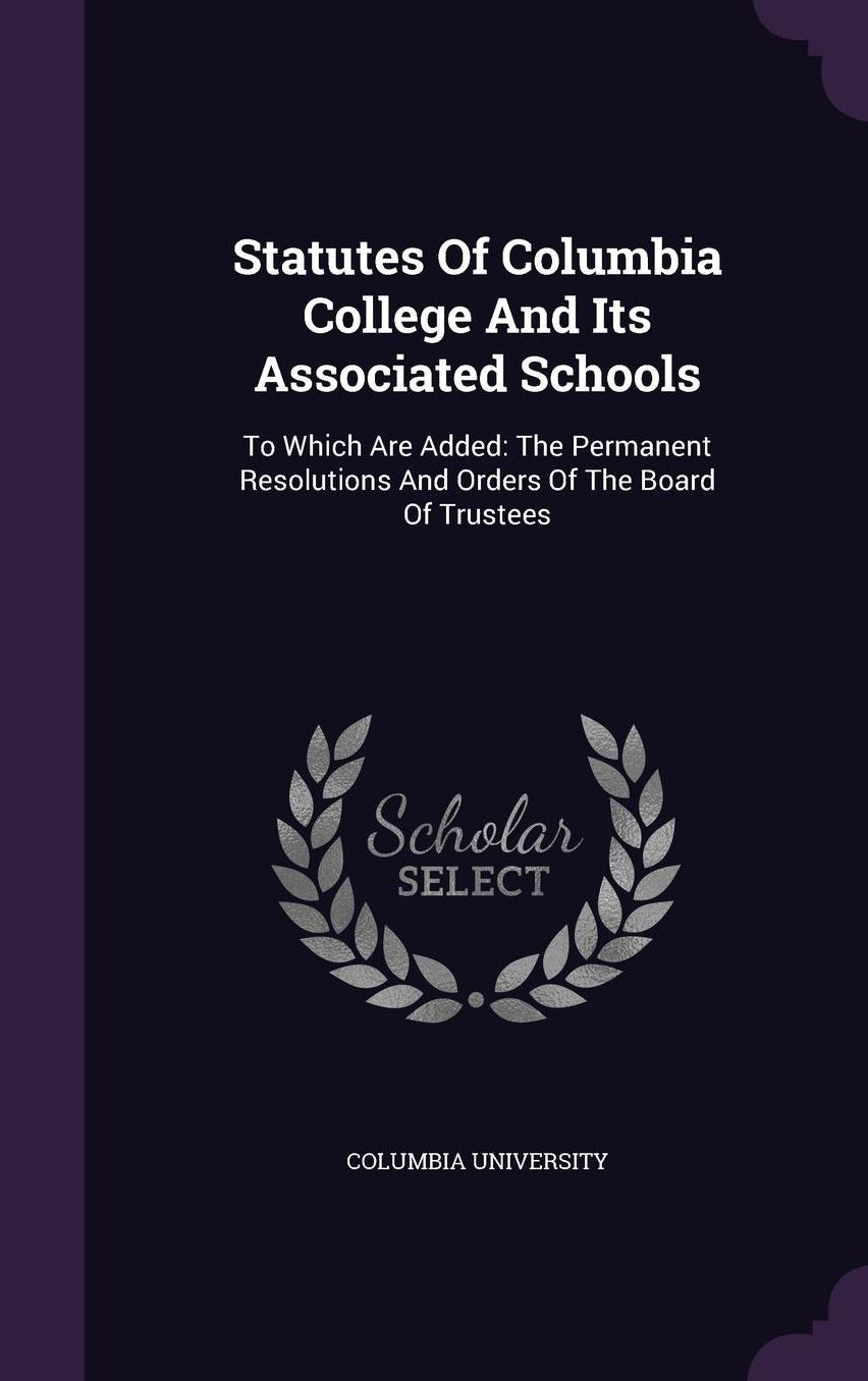 Statutes Of Columbia College And Its Associated Schools: To Which Are Added: The Permanent Resolutions And Orders Of The Board Of Trustees