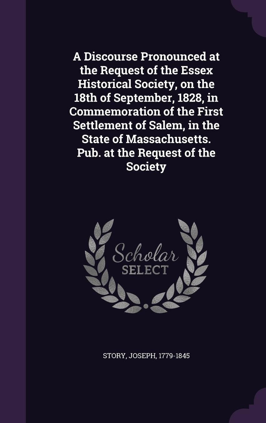 A Discourse Pronounced at the Request of the Essex Historical Society, on the 18th of September, 1828, in Commemoration of the First Settlement of Salem, in the State of Massachusetts. Pub. at the Request of the Society