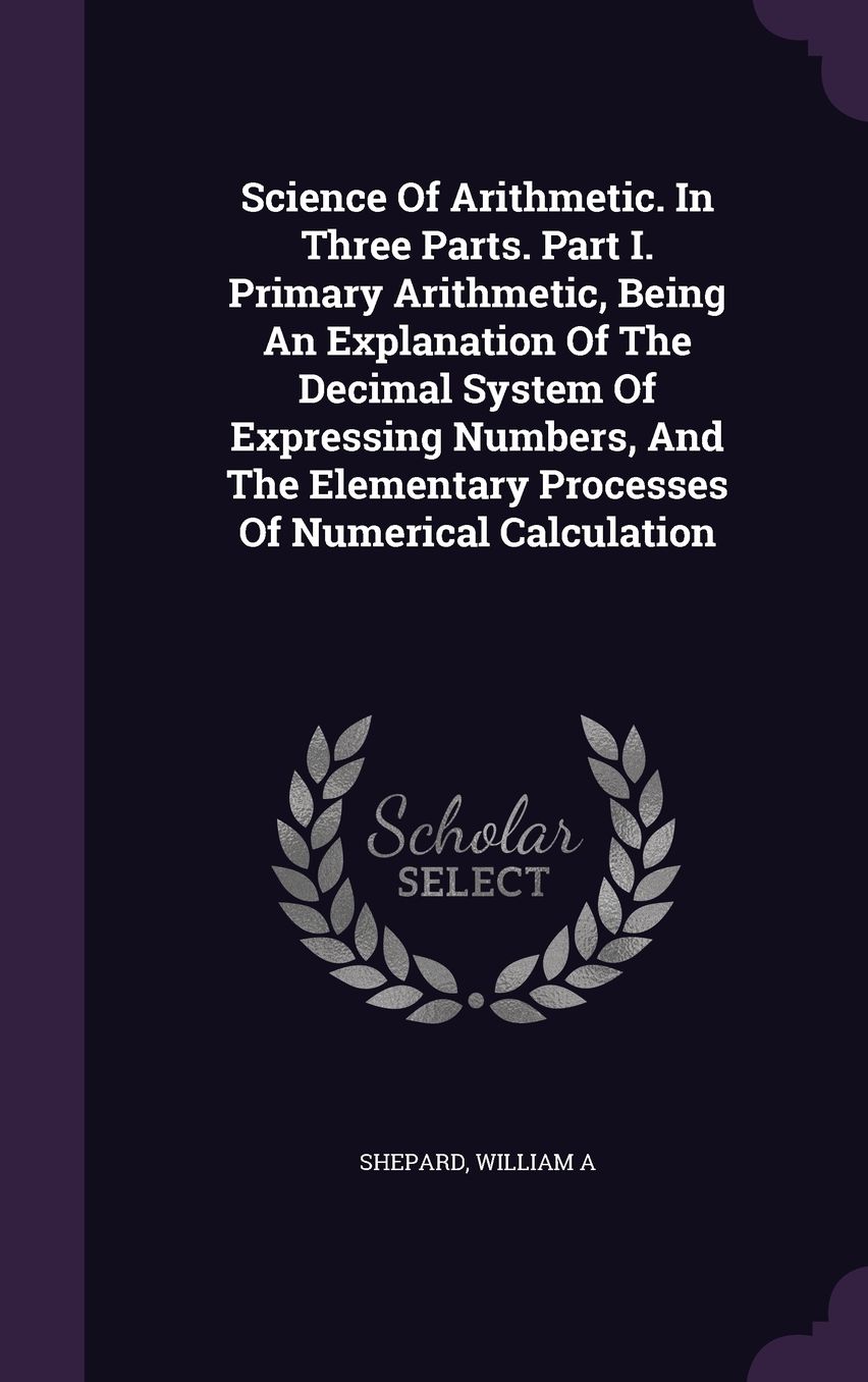 Science Of Arithmetic. In Three Parts. Part I. Primary Arithmetic, Being An Explanation Of The Decimal System Of Expressing Numbers, And The Elementary Processes Of Numerical Calculation