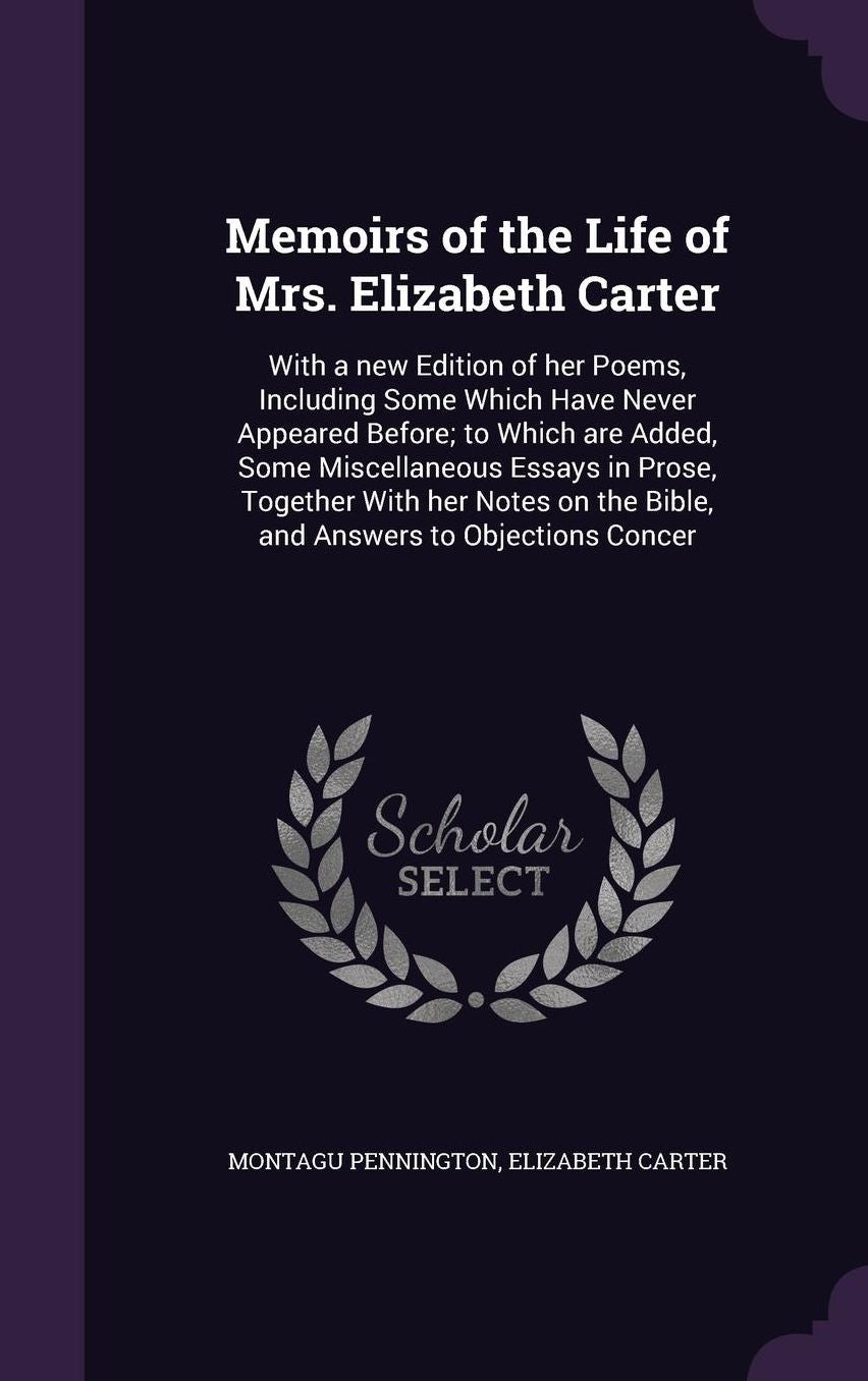 Memoirs of the Life of Mrs. Elizabeth Carter: With a new Edition of her Poems, Including Some Which Have Never Appeared Before; to Which are Added, Some Miscellaneous Essays in Prose, Together With her Notes on the Bible, and Answers to Objections Concer