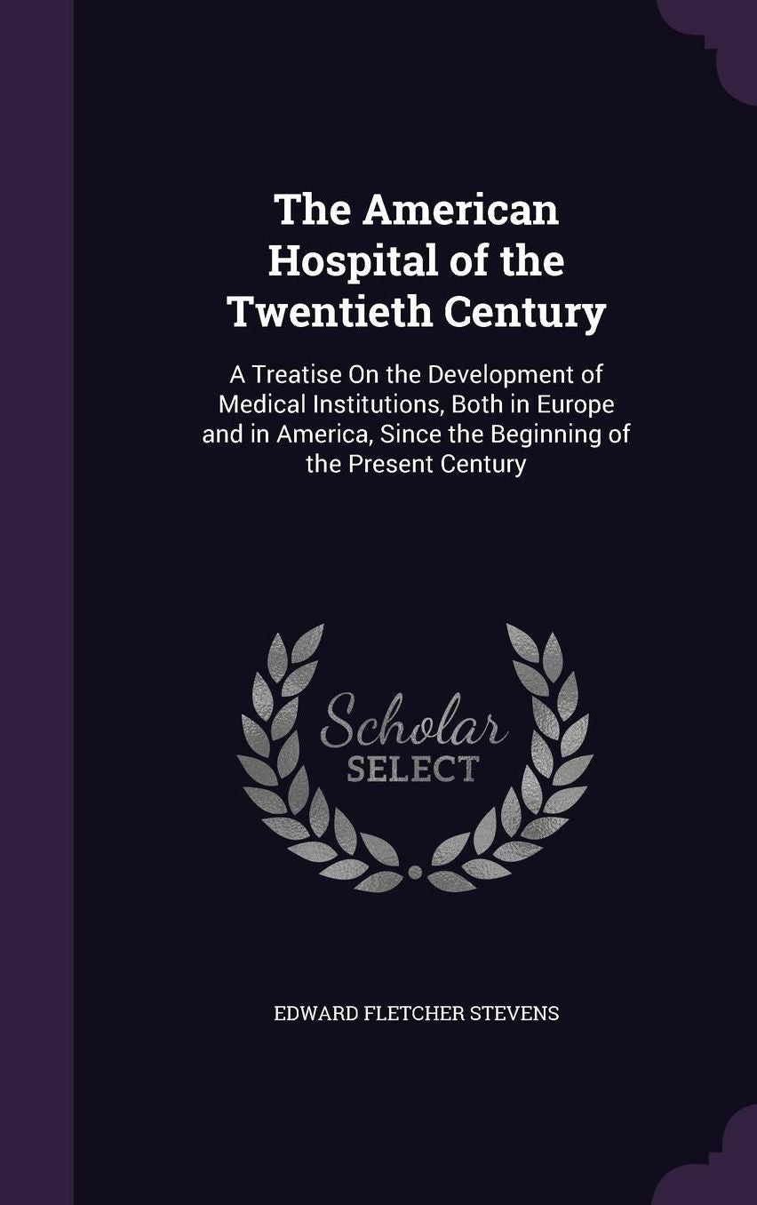The American Hospital of the Twentieth Century: A Treatise On the Development of Medical Institutions, Both in Europe and in America, Since the Beginning of the Present Century