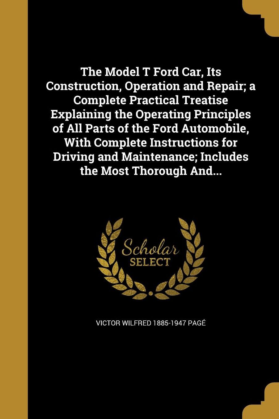The Model T Ford Car, Its Construction, Operation and Repair; A Complete Practical Treatise Explaining the Operating Principles of All Parts of the Fo